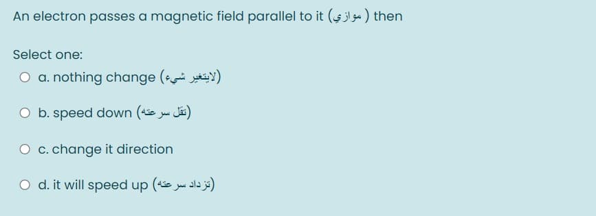 An electron passes a magnetic field parallel to it (4jlg) then
Select one:
O a. nothing change ( )
O b. speed down (4ie w Jäs)
O c. change it direction
O d. it will speed up (e y ala j)
