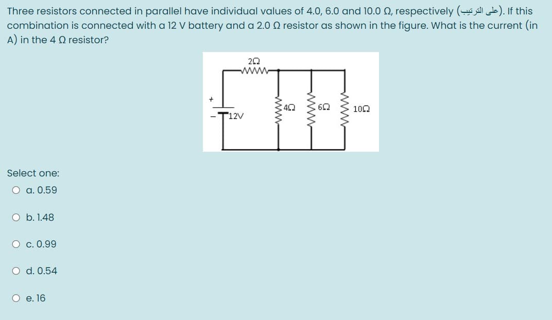 Three resistors connected in parallel have individual values of 4.0, 6.0 and 10.0 Q, respectively ( ). If this
combination is connected with a 12 V battery and a 2.0 Q resistor as shown in the figure. What is the current (in
A) in the 4 Q resistor?
www
100
T12V
Select one:
O a. 0.59
O b. 1.48
О с. 0.99
O d. 0.54
О е.16
www
www

