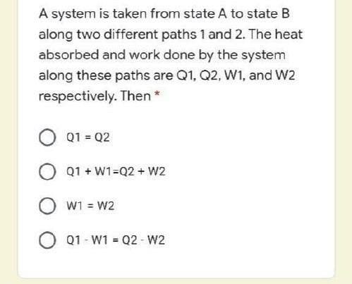 A system is taken from state A to state B
along two different paths 1 and 2. The heat
absorbed and work done by the system
along these paths are Q1, Q2, W1, and W2
respectively. Then*
O Q1 = Q2
O Q1 + W1=Q2 + W2
O w1 = w2
O Q1 - W1 = Q2 - W2
