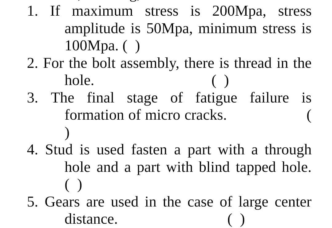 1. If maximum stress is 200Mpa, stress
amplitude is 50Mpa, minimum stress is
100Mpa. ( )
2. For the bolt assembly, there is thread in the
hole.
()
3. The final stage of fatigue failure is
formation of micro cracks.
4. Stud is used fasten a part with a through
hole and a part with blind tapped hole.
()
5. Gears are used in the case of large center
distance.
()
