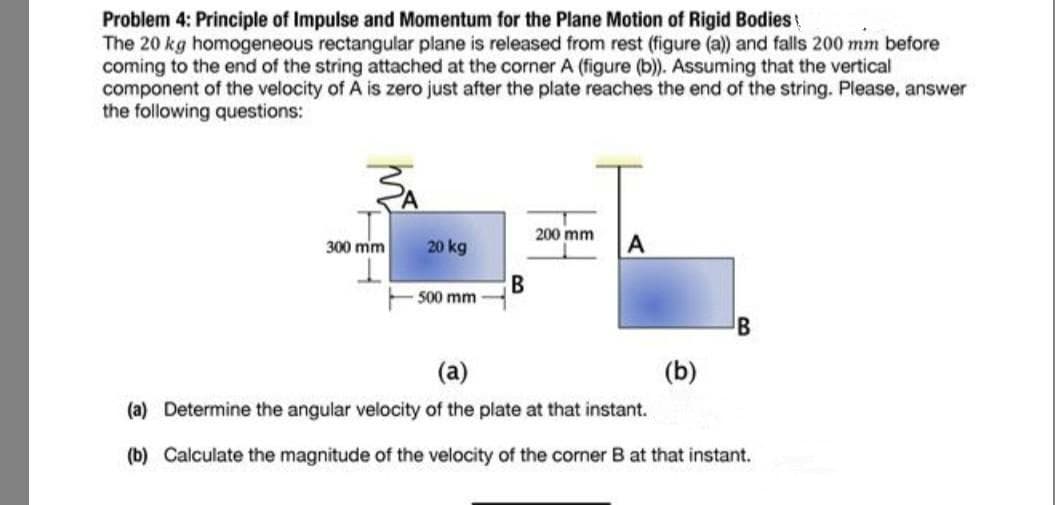 Problem 4: Principle of Impulse and Momentum for the Plane Motion of Rigid Bodies
The 20 kg homogeneous rectangular plane is released from rest (figure (a) and falls 200 mm before
coming to the end of the string attached at the corner A (figure (b). Assuming that the vertical
component of the velocity of A is zero just after the plate reaches the end of the string. Please, answer
the following questions:
200 mm
300 mm
20 kg
В
500 mm
(a)
(b)
(a) Determine the angular velocity of the plate at that instant.
(b) Calculate the magnitude of the velocity of the corner B at that instant.
