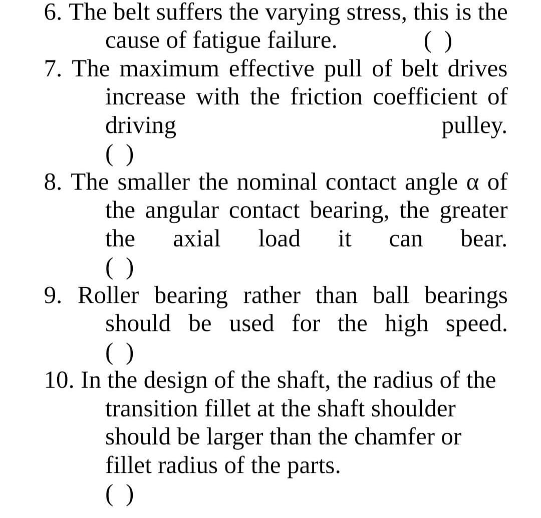 6. The belt suffers the varying stress, this is the
cause of fatigue failure.
7. The maximum effective pull of belt drives
()
increase with the friction coefficient of
driving
()
8. The smaller the nominal contact angle a of
the angular contact bearing, the greater
pulley.
the
axial
load
it
can
bear.
()
9. Roller bearing rather than ball bearings
should be used for the high speed.
()
10. In the design of the shaft, the radius of the
transition fillet at the shaft shoulder
should be larger than the chamfer or
fillet radius of the parts.
()
