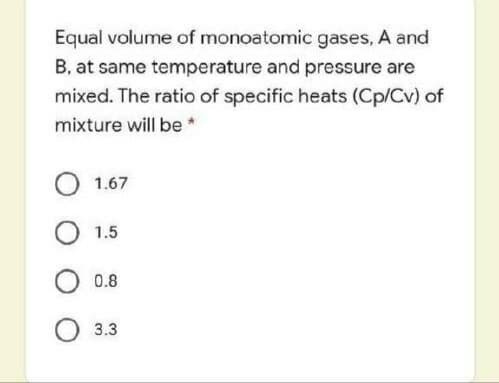 Equal volume of monoatomic gases, A and
B, at same temperature and pressure are
mixed. The ratio of specific heats (Cp/Cv) of
mixture will be *
О 1.67
O 1.5
O 0.8
O 3.3
