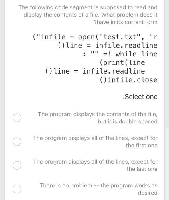 The following code segment is supposed to read and
display the contents of a file. What problem does it
?have in its current form
open ("test.txt", "r
infile.readline
"" =! while line
(print(line
() line = infile.readline
() infile.close
("infile =
() line
%D
:
:Select one
The program displays the contents of the file,
but it is double spaced
The program displays all of the lines, except for
the first one
The program displays all of the lines, except for
the last one
There is no problem -- the program works as
desired

