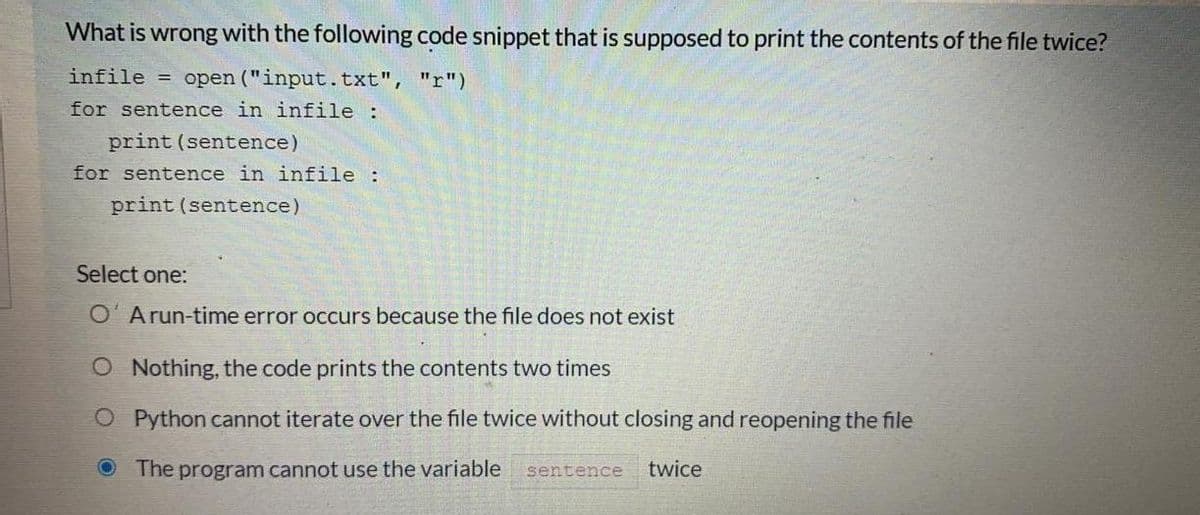 What is wrong with the following code snippet that is supposed to print the contents of the file twice?
infile
= open ("input.txt", "r")
for sentence in infile :
print (sentence)
for sentence in infile :
print (sentence)
Select one:
O' Arun-time error occurs because the file does not exist
O Nothing, the code prints the contents two times
O Python cannot iterate over the file twice without closing and reopening the file
The program cannot use the variable
sentence
twice
