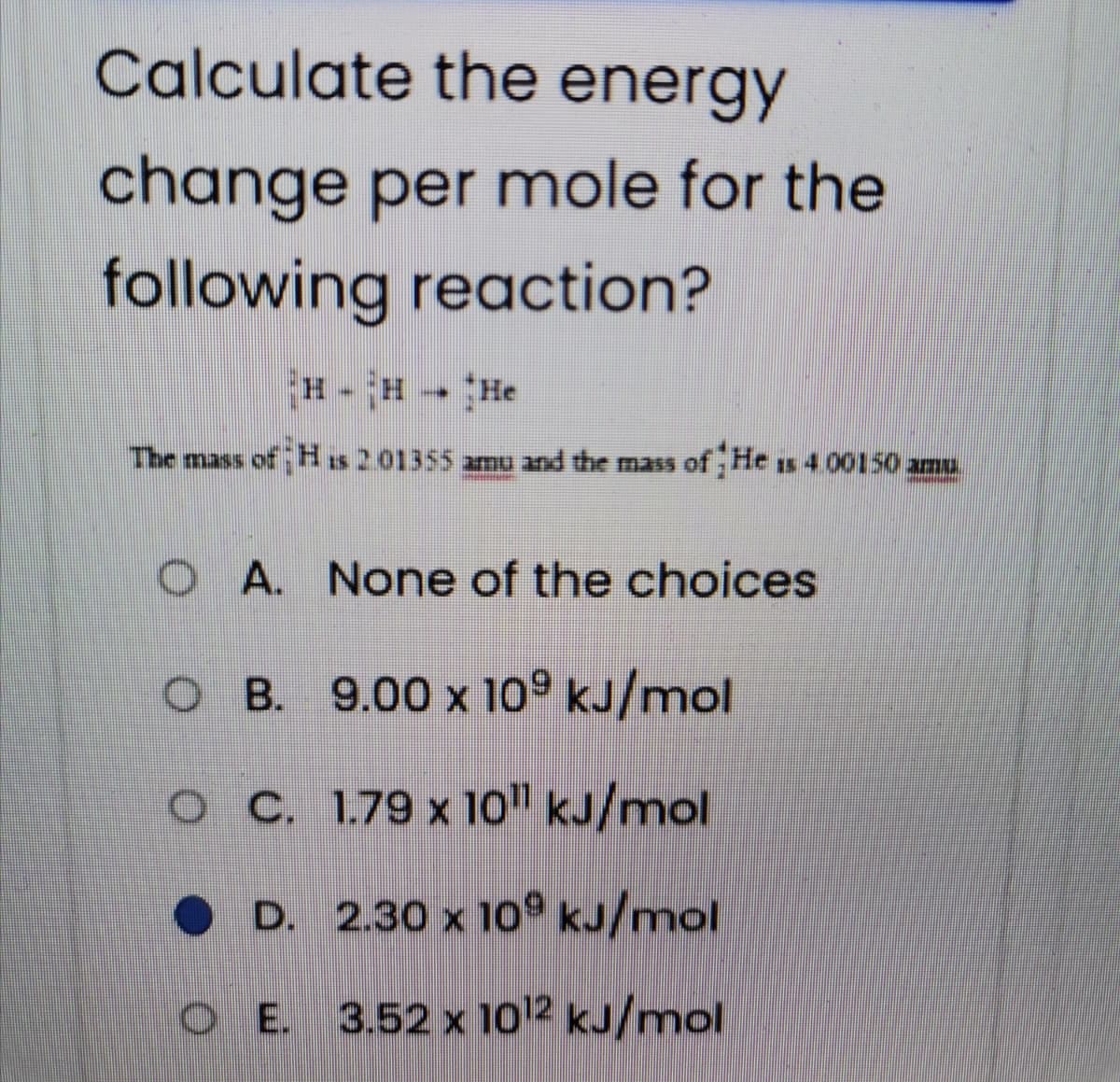 Calculate the energy
change per mole for the
following reaction?
H - H He
The mass of H is 2 01355 amu and the mas of He s 4 00150 amu.
O A. None of the choices
OB. 9.00 x 10° kJ/mol
OC 1.79 x 1o" kJ/mol
• D. 2.30 x 109 kJ/mol
O E. 3.52 x 1012 kJ/mol
