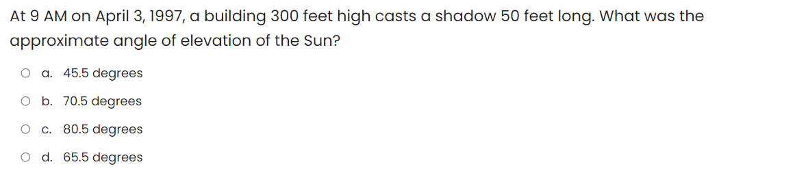 At 9 AM on April 3, 1997, a building 300 feet high casts a shadow 50 feet long. What was the
approximate angle of elevation of the Sun?
a. 45.5 degrees
O b. 70.5 degrees
c. 80.5 degrees
O d. 65.5 degrees
