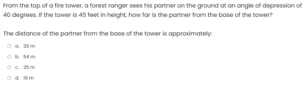 From the top of a fire tower, a forest ranger sees his partner on the ground at an angle of depression of
40 degrees. If the tower is 45 feet in height, how far is the partner from the base of the tower?
The distance of the partner from the base of the tower is approximately:
О а. 30 m
O b. 54 m
c. 25 m
O d. 16 m
