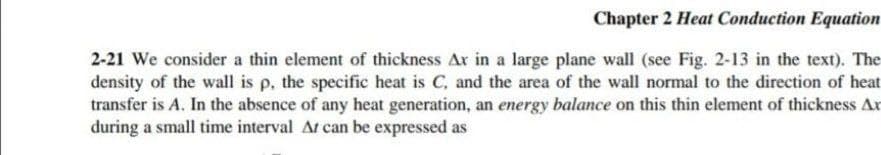 Chapter 2 Heat Conduction Equation
2-21 We consider a thin element of thickness Ar in a large plane wall (see Fig. 2-13 in the text). The
density of the wall is p, the specific heat is C, and the area of the wall normal to the direction of heat
transfer is A. In the absence of any heat generation, an energy balance on this thin element of thickness Ar
during a small time interval At can be expressed as
