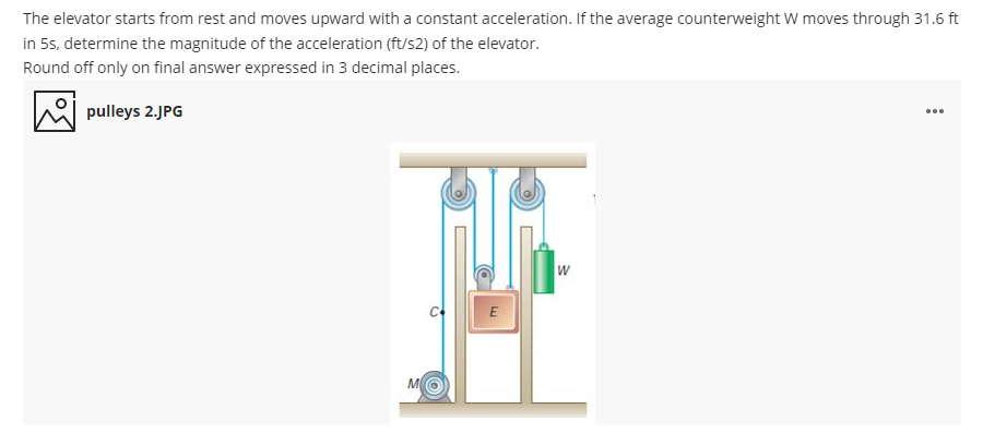 The elevator starts from rest and moves upward with a constant acceleration. If the average counterweight W moves through 31.6 ft
in 5s, determine the magnitude of the acceleration (ft/s2) of the elevator.
Round off only on final answer expressed in 3 decimal places.
A pulleys 2.JPG
...
M
