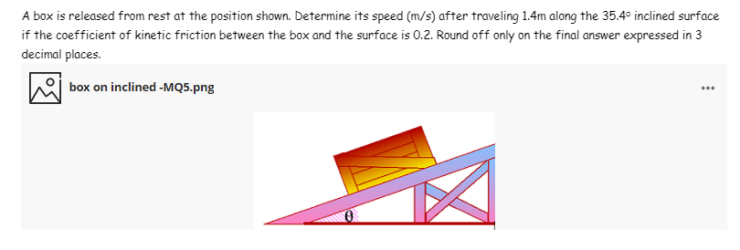 A box is released from rest at the position shown. Determine its speed (m/s) after traveling 1.4m along the 35.4° inclined surface
if the coefficient of kinetic friction between the box and the surface is 0.2. Round off only on the final answer expressed in 3
decimal places.
box on inclined -MQ5.png
...
