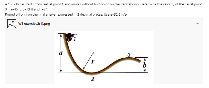 A 1567 lb car starts from rest at point 1 and moves without friction down the track shown. Determine the velocity of the car at point
3 if a=45 ft, b=13 ft and r=24.
Round off only on the final answer expressed in 3 decimal places. Use g=32.2 ft/s?
WE exercise3(1).png
a
