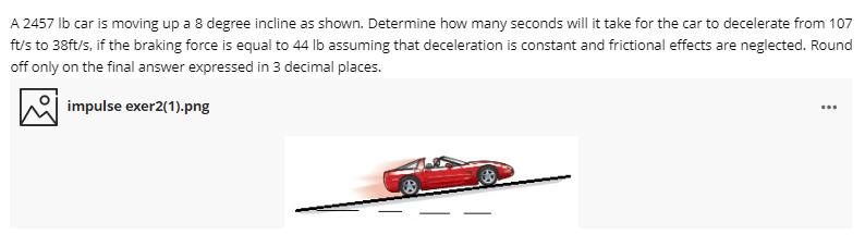 A 2457 Ib car is moving up a 8 degree incline as shown. Determine how many seconds will it take for the car to decelerate from 107
ft/s to 38ft/s, if the braking force is equal to 44 lb assuming that deceleration is constant and frictional effects are neglected. Round
off only on the final answer expressed in 3 decimal places.
impulse exer2(1).png

