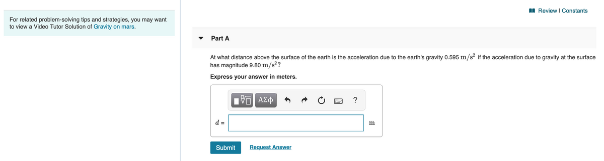 I Review I Constants
For related problem-solving tips and strategies, you may want
to view a Video Tutor Solution of Gravity on mars.
Part A
At what distance above the surface of the earth is the acceleration due to the earth's gravity 0.595 m/s² if the acceleration due to gravity at the surface
has magnitude 9.80 m/s²?
Express your answer in meters.
?
d =
m
Submit
Request Answer
