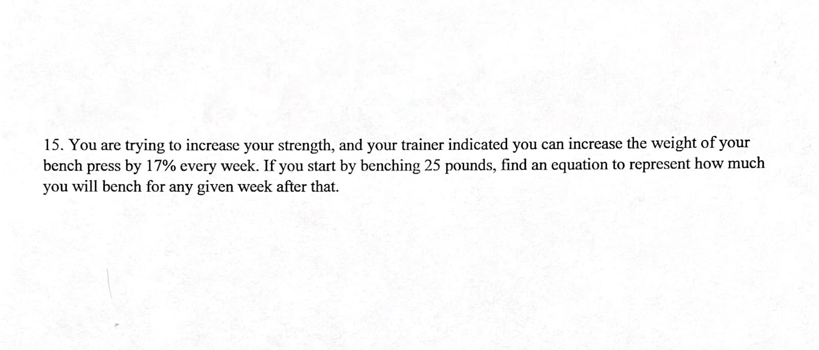 15. You are trying to increase your strength, and your trainer indicated you can increase the weight of your
bench press by 17% every week. If you start by benching 25 pounds, find an equation to represent how much
you will bench for any given week after that.
