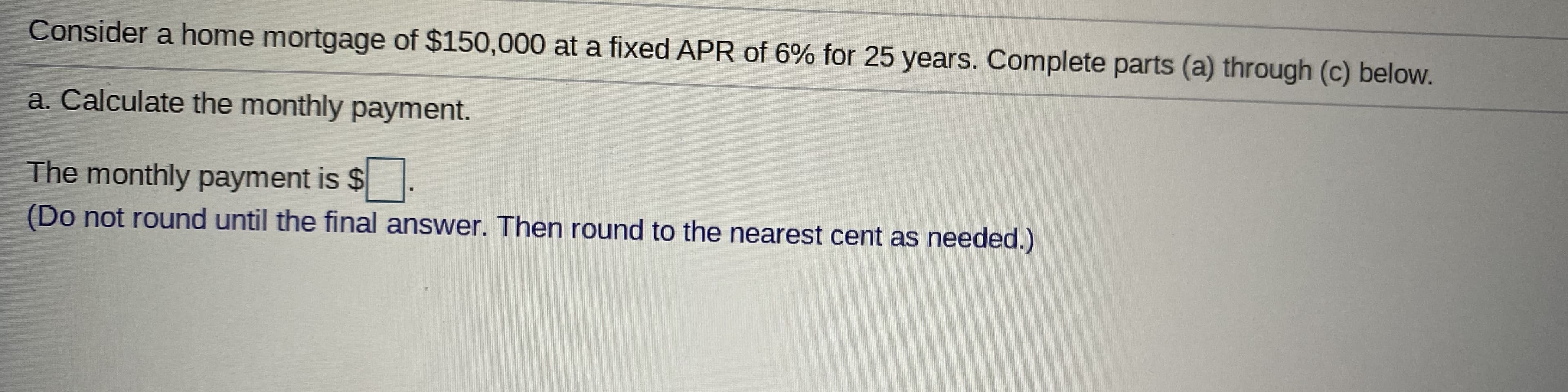 Consider a home mortgage of $150,000 at a fixed APR of 6% for 25 years. Complete parts (a) through (c) below.
a. Calculate the monthly payment.
The monthly payment is $.
(Do not round until the final answer. Then round to the nearest cent as needed.)
