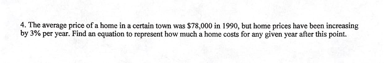 4. The average price of a home in a certain town was $78,000 in 1990, but home prices have been increasing
by 3% per year. Find an equation to represent how much a home costs for any given year after this point.
