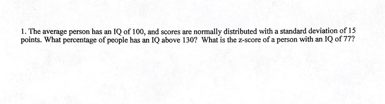 1. The average person has an IQ of 100, and scores are normally distributed with a standard deviation of 15
points. What percentage of people has an IQ above 130? What is the z-score of a person with an IQ of 77?
