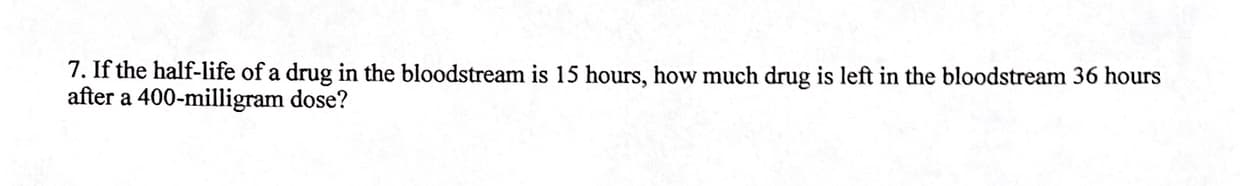 7. If the half-life of a drug in the bloodstream is 15 hours, how much drug is left in the bloodstream 36 hours
after a 400-milligram dose?
