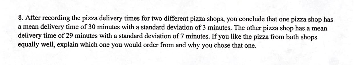 8. After recording the pizza delivery times for two different pizza shops, you conclude that one pizza shop has
a mean delivery time of 30 minutes with a standard deviation of 3 minutes. The other pizza shop has a mean
delivery time of 29 minutes with a standard deviation of 7 minutes. If you like the pizza from both shops
equally well, explain which one you would order from and why you chose that one.
