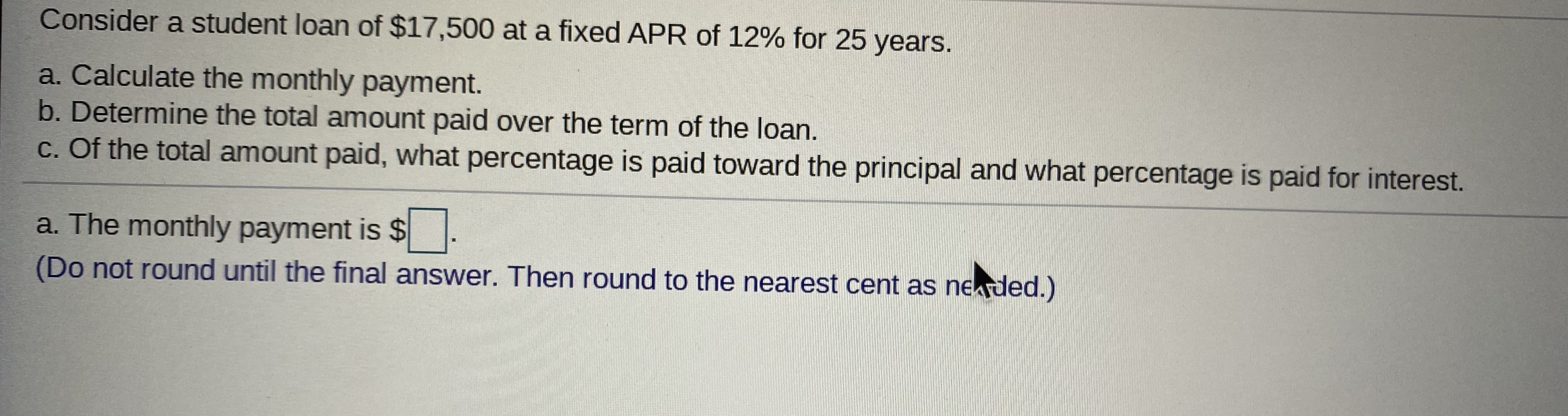 Consider a student loan of $17,500 at a fixed APR of 12% for 25 years.
a. Calculate the monthly payment.
b. Determine the total amount paid over the term of the loan.
c. Of the total amount paid, what percentage is paid toward the principal and what percentage is paid for interest.
a. The monthly payment is $.
(Do not round until the final answer. Then round to the nearest cent as neded.)
