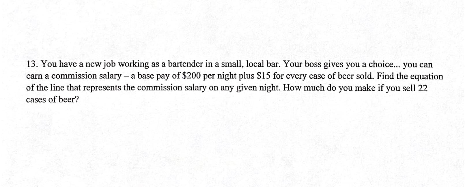 13. You have a new job working as a bartender in a small, local bar. Your boss gives you a choice... you can
carn a commission salary – a base pay of $200 per night plus $15 for every case of beer sold. Find the equation
of the line that represents the commission salary on any given night. How much do you make if you sell 22
cases of beer?
