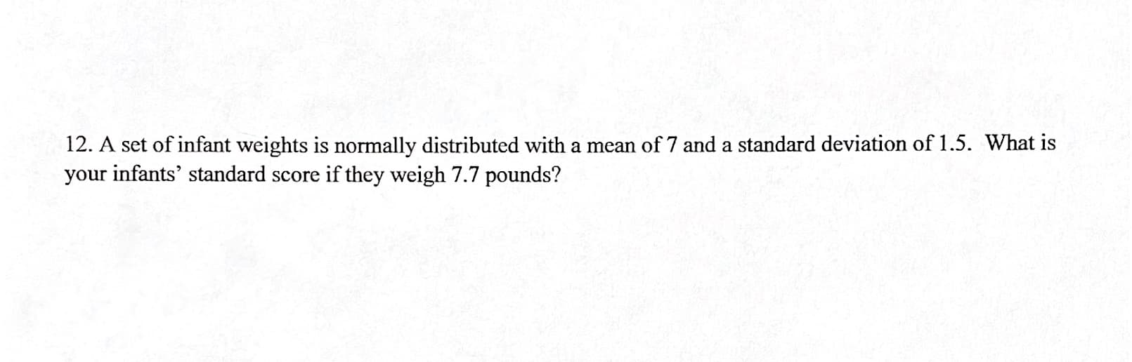 12. A set of infant weights is normally distributed with a mean of 7 and a standard deviation of 1.5. What is
your infants' standard score if they weigh 7.7 pounds?
