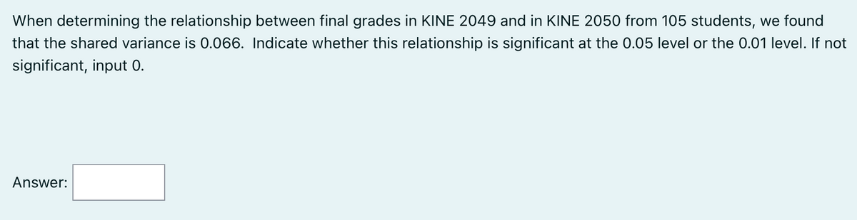 When determining the relationship between final grades in KINE 2049 and in KINE 2050 from 105 students, we found
that the shared variance is 0.066. Indicate whether this relationship is significant at the 0.05 level or the 0.01 level. If not
significant, input 0.
Answer: