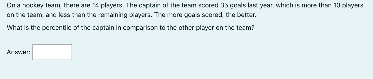 On a hockey team, there are 14 players. The captain of the team scored 35 goals last year, which is more than 10 players
on the team, and less than the remaining players. The more goals scored, the better.
What is the percentile of the captain in comparison to the other player on the team?
Answer:
