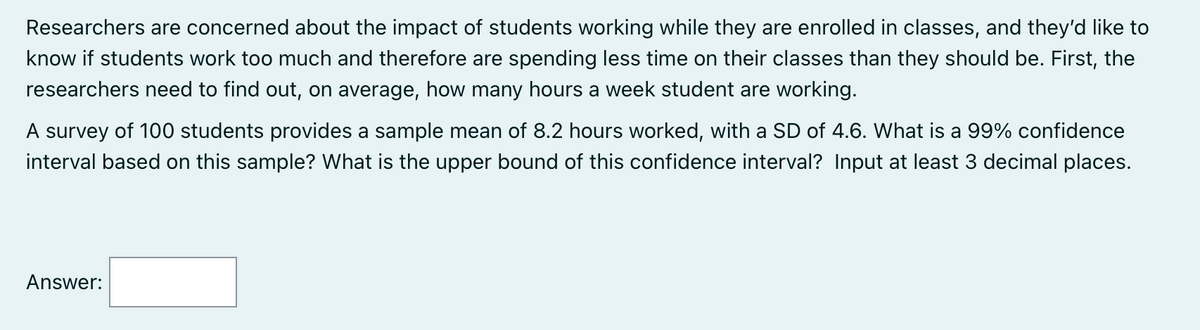 Researchers are concerned about the impact of students working while they are enrolled in classes, and they'd like to
know if students work too much and therefore are spending less time on their classes than they should be. First, the
researchers need to find out, on average, how many hours a week student are working.
A survey of 100 students provides a sample mean of 8.2 hours worked, with a SD of 4.6. What is a 99% confidence
interval based on this sample? What is the upper bound of this confidence interval? Input at least 3 decimal places.
Answer: