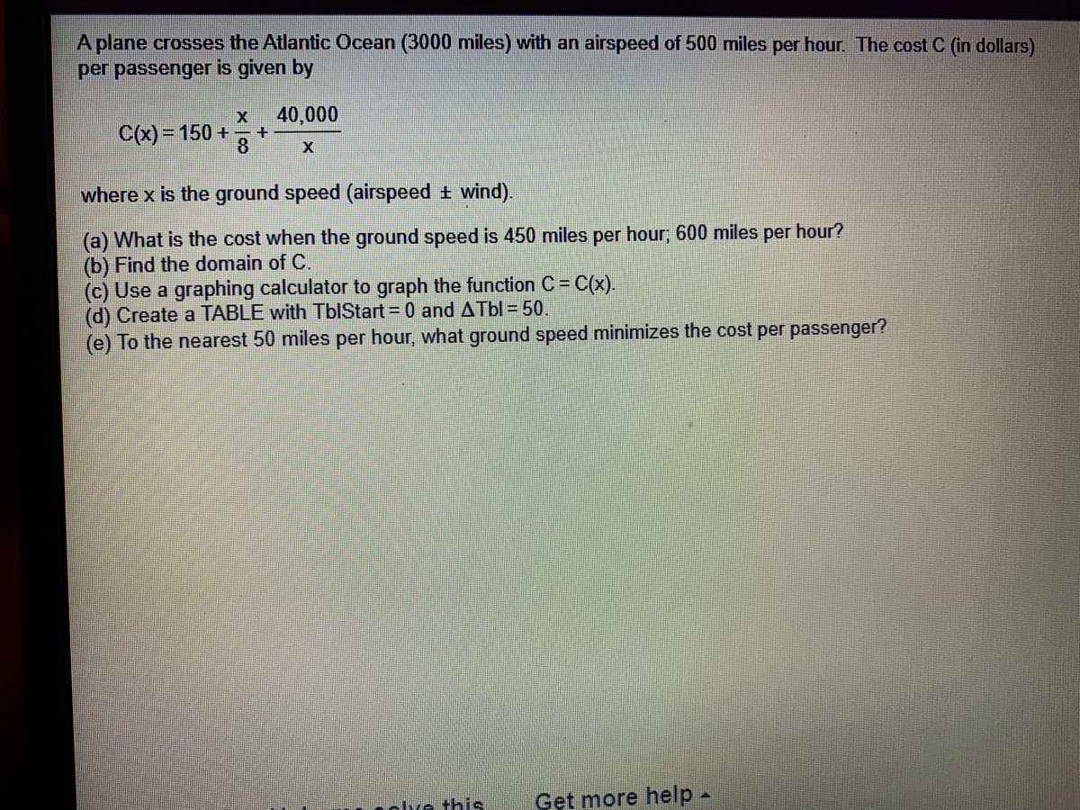 A plane crosses the Atlantic Ocean (3000 miles) with an airspeed of 500 miles per hour. The cost C (in dollars)
per passenger is given by
40,000
C(x) = 150 + +
8
where x is the ground speed (airspeed + wind).
(a) What is the cost when the ground speed is 450 miles per hour; 600 miles per hour?
(b) Find the domain of C.
(c) Use a graphing calculator to graph the function C = C(x).
(d) Create a TABLE with TbIStart = 0 and ATbl = 50.
(e) To the nearest 50 miles per hour, what ground speed minimizes the cost per passenger?
olve this
Get more help -
