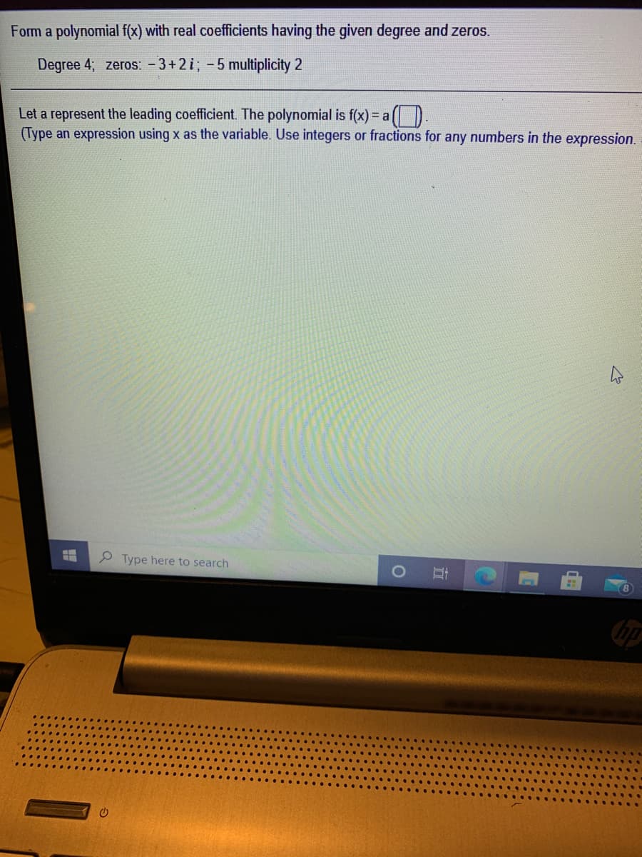 Form a polynomial f(x) with real coefficients having the given degree and zeros.
Degree 4; zeros: - 3+2i; -5 multiplicity 2
Let a represent the leading coefficient. The polynomial is f(x) = a
(Type an expression using x as the variable. Use integers or fractions for any numbers in the expression.
e Type here to search
