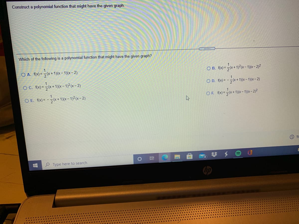 Construct a polynomial function that might have the given graph.
Which of the following is a polynomial function that might have the given graph?
O A. f(x) = (x + 1)(x - 1)(x– 2)
O B. fx) = (x+ 1)2(x - 1)(x - 2)?
OC. (x)= =*+1)(x - 1)P(x- 2)
O D. f(x) = -(x + 1)(x – 1)(x – 2)
O E. f(x) = -(x+ 1)(x – 1)²(x- 2)
OF. f(x) =x+ 1)(x- 1)(x- 2)²
O TI
P Type here to search
近
