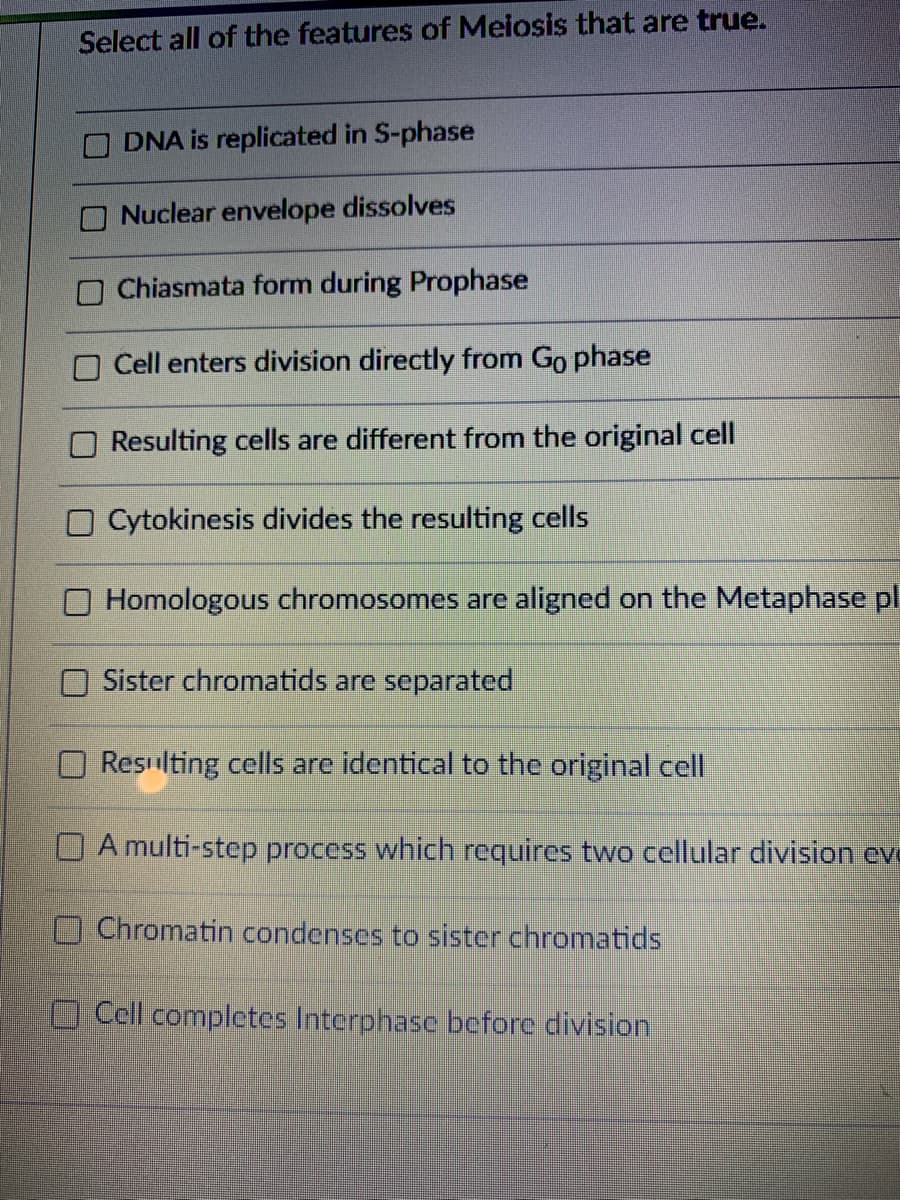 Select all of the features of Meiosis that are true.
DNA is replicated in S-phase
Nuclear envelope dissolves
O Chiasmata form during Prophase
Cell enters division directly from Go phase
Resulting cells are different from the original cell
O Cytokinesis divides the resulting cells
Homologous chromosomes are aligned on the Metaphase pl
Sister chromatids are separated
Resilting cells arc identical to the original cell
O A multi-step process which requires two cellular division eve
OChromatin condenses to sister chromatids
O Cell completes Interphase before division
