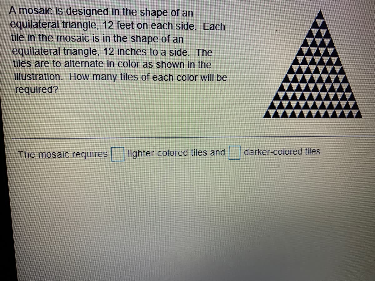 A mosaic is designed in the shape of an
equilateral triangle, 12 feet on each side. Each
tile in the mosaic is in the shape of an
equilateral triangle, 12 inches to a side. The
tiles are to alternate in color as shown in the
illustration. How many tiles of each color will be
required?
The mosaic requires
lighter-colored tiles and
darker-colored tiles.
