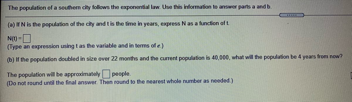 The population of a southern city follows the exponential law. Use this information to answer parts a and b.
....
(a) If N is the population of the city and t is the time in years, express N as a function of t.
N(1) =O
(Type an expression using t as the variable and in terms of e.)
(b) If the population doubled in size over 22 months and the current population is 40,000, what will the population be 4 years from now?
The population will be approximately people.
(Do not round until the final answer. Then round to the nearest whole number as needed.)
