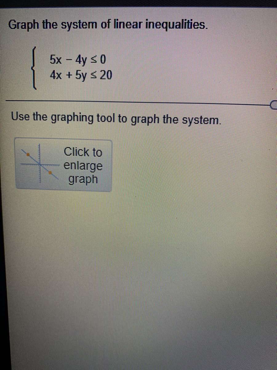 Graph the system of linear inequalities.
5x - 4y s 0
4x +5y s 20
Use the graphing tool to graph the system.
Click to
enlarge
graph
