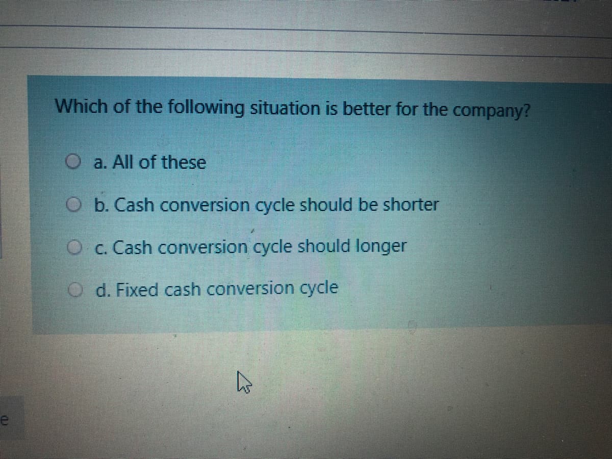 Which of the following situation is better for the company?
O a. All of these
O b. Cash conversion cycle should be shorter
Oc. Cash conversion cycle should longer
O d. Fixed cash conversion cycle
