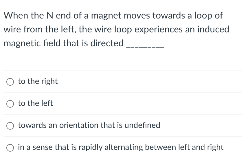 When the N end of a magnet moves towards a loop of
wire from the left, the wire loop experiences an induced
magnetic field that is directed
O to the right
to the left
towards an orientation that is undefined
in a sense that is rapidly alternating between left and right

