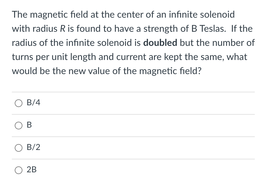 The magnetic field at the center of an infinite solenoid
with radius R is found to have a strength of B Teslas. If the
radius of the infınite solenoid is doubled but the number of
turns per unit length and current are kept the same, what
would be the new value of the magnetic field?
B/4
O B
О В/2
O 2B
