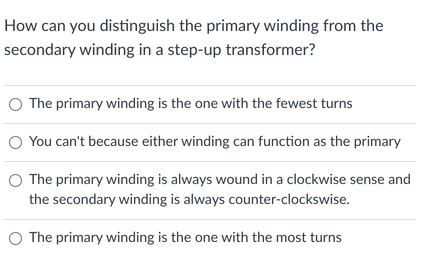 How can you distinguish the primary winding from the
secondary winding in a step-up transformer?
The primary winding is the one with the fewest turns
You can't because either winding can function as the primary
The primary winding is always wound in a clockwise sense and
the secondary winding is always counter-clockswise.
O The primary winding is the one with the most turns

