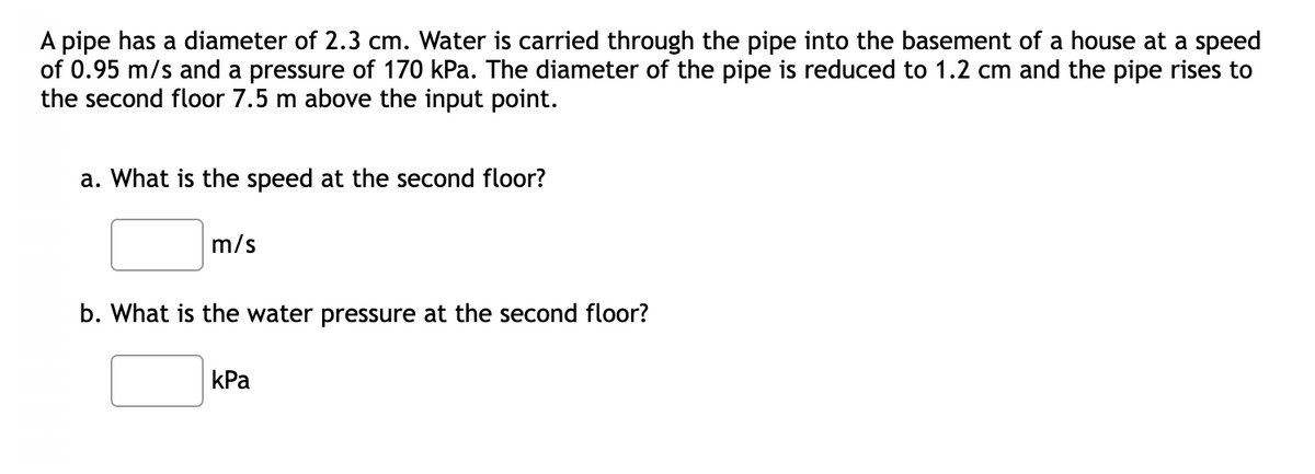 A pipe has a diameter of 2.3 cm. Water is carried through the pipe into the basement of a house at a speed
of 0.95 m/s and a pressure of 170 kPa. The diameter of the pipe is reduced to 1.2 cm and the pipe rises to
the second floor 7.5 m above the input point.
a. What is the speed at the second floor?
m/s
b. What is the water pressure at the second floor?
kPa