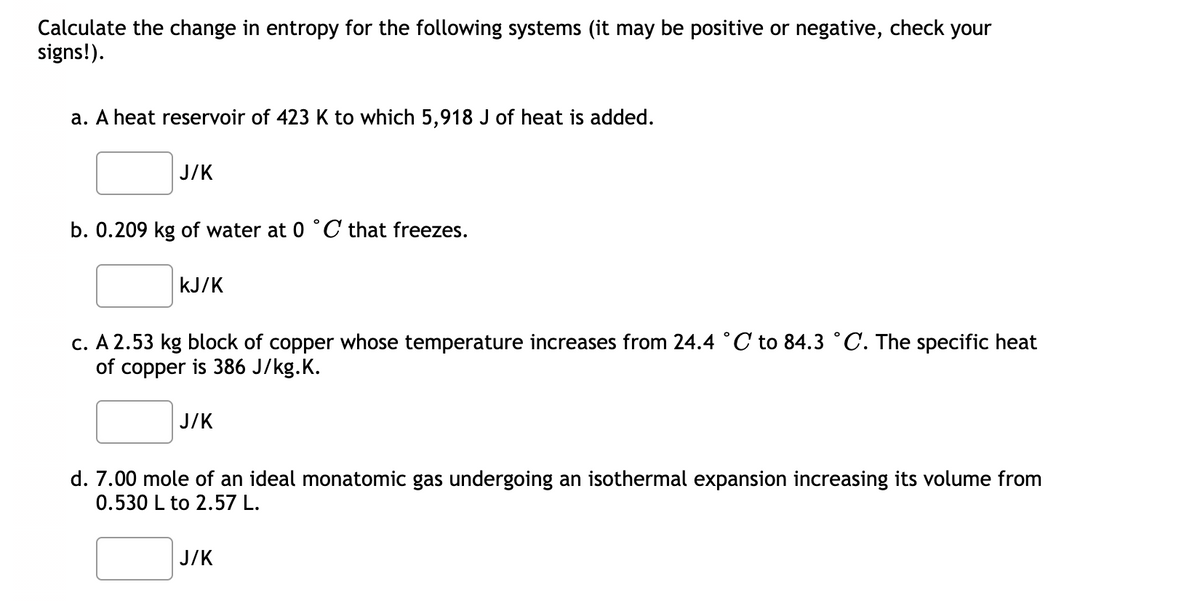 Calculate the change in entropy for the following systems (it may be positive or negative, check your
signs!).
a. A heat reservoir of 423 K to which 5,918 J of heat is added.
J/K
b. 0.209 kg of water at 0 °C that freezes.
kJ/K
c. A 2.53 kg block of copper whose temperature increases from 24.4 °C to 84.3 °C. The specific heat
of copper is 386 J/kg.K.
J/K
d. 7.00 mole of an ideal monatomic gas undergoing an isothermal expansion increasing its volume from
0.530 L to 2.57 L.
J/K
