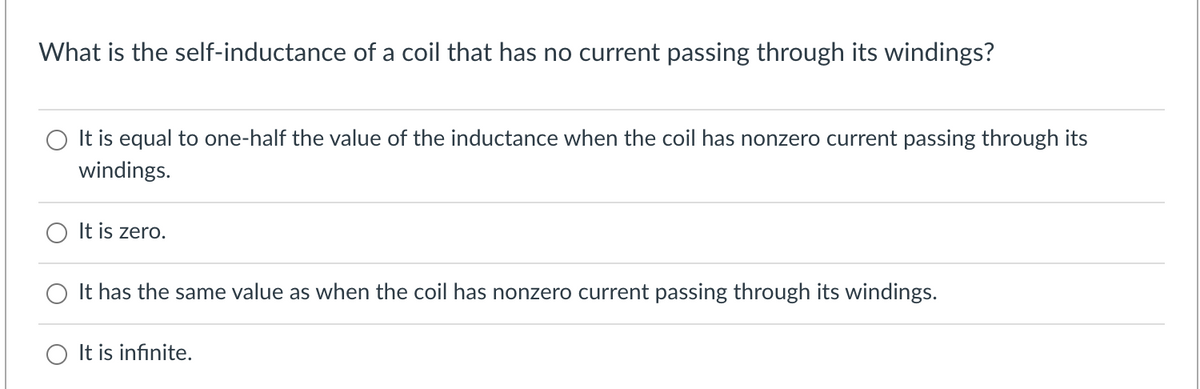 What is the self-inductance of a coil that has no current passing through its windings?
O It is equal to one-half the value of the inductance when the coil has nonzero current passing through its
windings.
It is zero.
It has the same value as when the coil has nonzero current passing through its windings.
O It is infinite.
