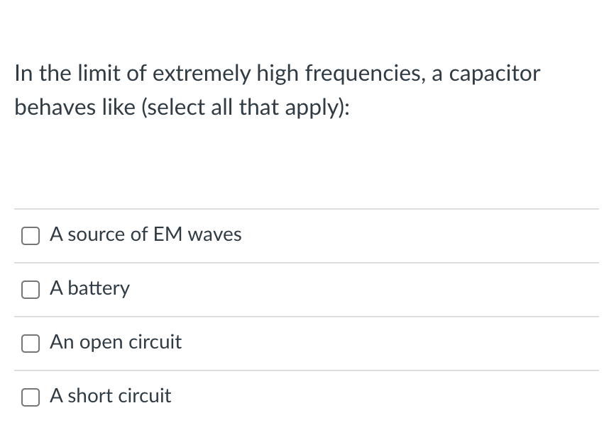 In the limit of extremely high frequencies, a capacitor
behaves like (select all that apply):
A source of EM waves
A battery
An open circuit
A short circuit
