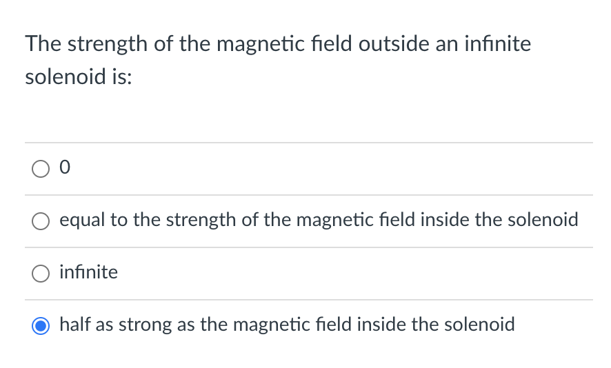 The strength of the magnetic field outside an infinite
solenoid is:
equal to the strength of the magnetic field inside the solenoid
O infinite
half as strong as the magnetic field inside the solenoid
