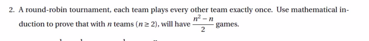 2. A round-robin tournament, each team plays every other team exactly once. Use mathematical in-
n² – n
duction to prove that with n teams (n2 2), will have
games.
2
