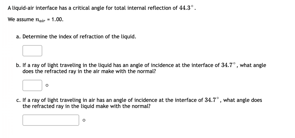 A liquid-air interface has a critical angle for total internal reflection of 44.3°.
We assume nair =
1.00.
a. Determine the index of refraction of the liquid.
b. If a ray of light traveling in the liquid has an angle of incidence at the interface of 34.7°, what angle
does the refracted ray in the air make with the normal?
c. If a ray of light traveling in air has an angle of incidence at the interface of 34.7°, what angle does
the refracted ray in the liquid make with the normal?
