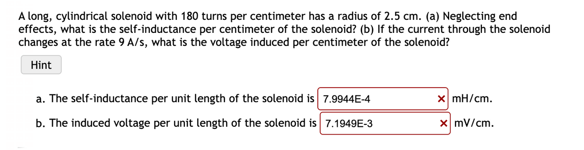 A long, cylindrical solenoid with 180 turns per centimeter has a radius of 2.5 cm. (a) Neglecting end
effects, what is the self-inductance per centimeter of the solenoid? (b) If the current through the solenoid
changes at the rate 9 A/s, what is the voltage induced per centimeter of the solenoid?
Hint
a. The self-inductance per unit length of the solenoid is 7.9944E-4
x mH/cm.
b. The induced voltage per unit length of the solenoid is 7.1949E-3
x mV/cm.
