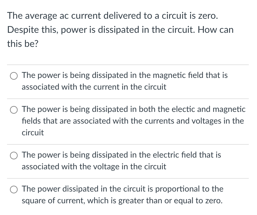The average ac current delivered to a circuit is zero.
Despite this, power is dissipated in the circuit. How can
this be?
The power is being dissipated in the magnetic field that is
associated with the current in the circuit
O The power is being dissipated in both the electic and magnetic
fields that are associated with the currents and voltages in the
circuit
O The power is being dissipated in the electric field that is
associated with the voltage in the circuit
The power dissipated in the circuit is proportional to the
square of current, which is greater than or equal to zero.
